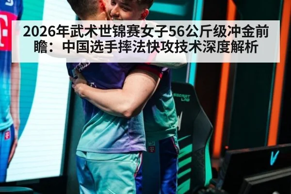 2026年武术世锦赛女子56公斤级冲金前瞻：中国选手摔法快攻技术深度解析